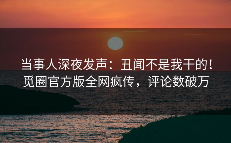 当事人深夜发声：丑闻不是我干的！觅圈官方版全网疯传，评论数破万