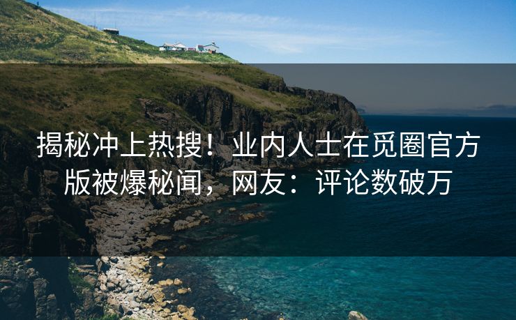 揭秘冲上热搜！业内人士在觅圈官方版被爆秘闻，网友：评论数破万