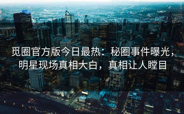 觅圈官方版今日最热：秘圈事件曝光，明星现场真相大白，真相让人瞠目
