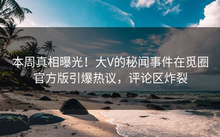 本周真相曝光！大V的秘闻事件在觅圈官方版引爆热议，评论区炸裂