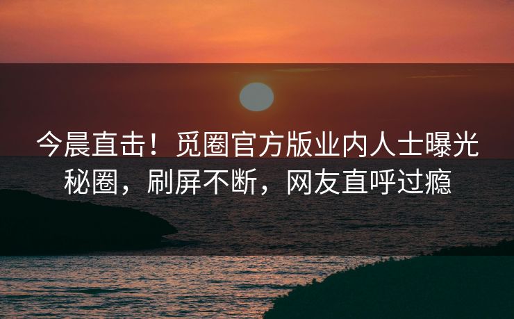 今晨直击！觅圈官方版业内人士曝光秘圈，刷屏不断，网友直呼过瘾