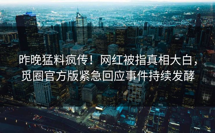 昨晚猛料疯传！网红被指真相大白，觅圈官方版紧急回应事件持续发酵