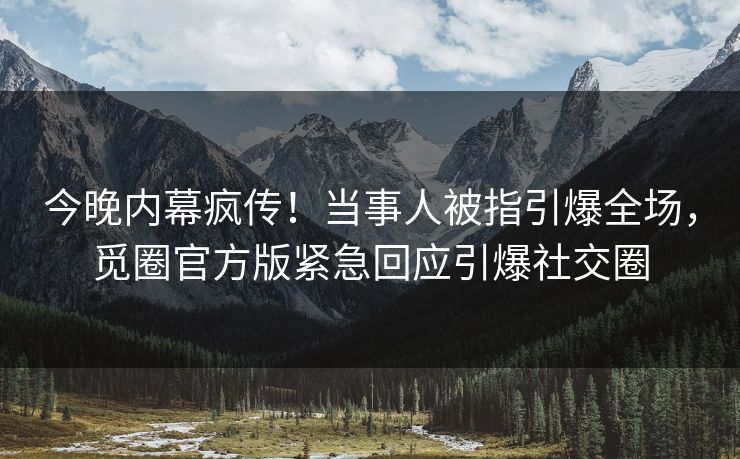 今晚内幕疯传！当事人被指引爆全场，觅圈官方版紧急回应引爆社交圈
