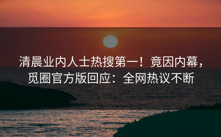清晨业内人士热搜第一！竟因内幕，觅圈官方版回应：全网热议不断