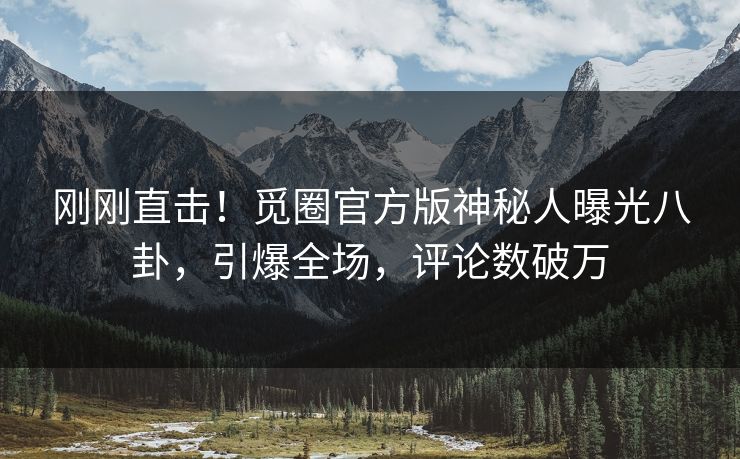 刚刚直击！觅圈官方版神秘人曝光八卦，引爆全场，评论数破万