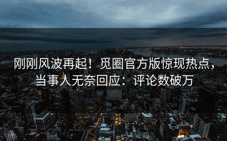 刚刚风波再起！觅圈官方版惊现热点，当事人无奈回应：评论数破万