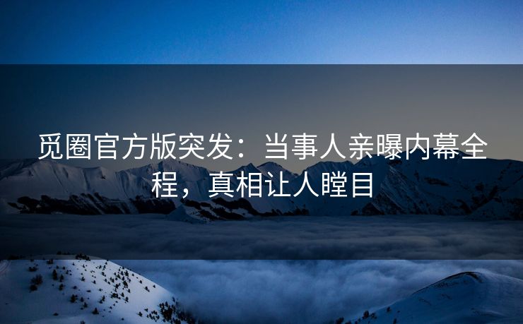 觅圈官方版突发：当事人亲曝内幕全程，真相让人瞠目