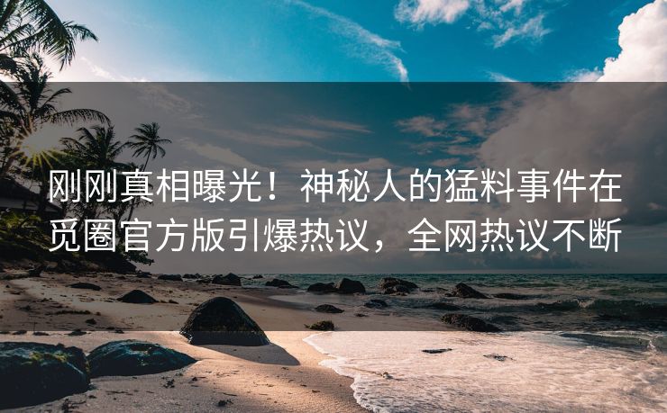 刚刚真相曝光！神秘人的猛料事件在觅圈官方版引爆热议，全网热议不断