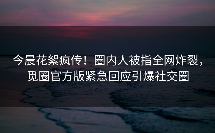 今晨花絮疯传！圈内人被指全网炸裂，觅圈官方版紧急回应引爆社交圈