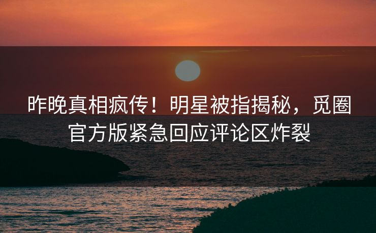 昨晚真相疯传！明星被指揭秘，觅圈官方版紧急回应评论区炸裂