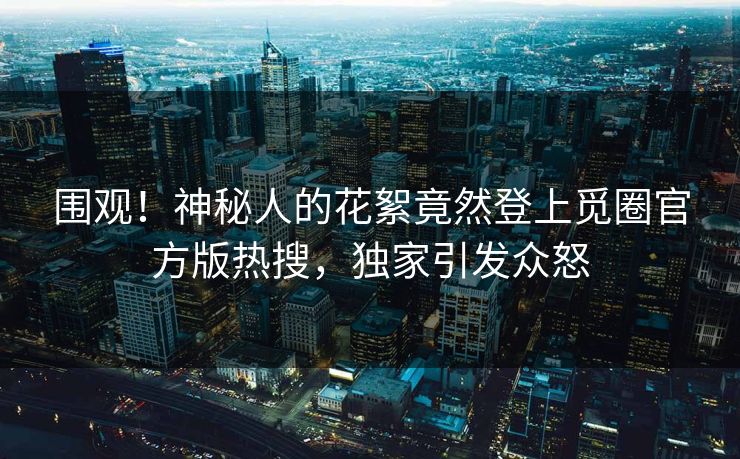 围观！神秘人的花絮竟然登上觅圈官方版热搜，独家引发众怒