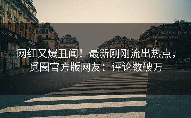 网红又爆丑闻！最新刚刚流出热点，觅圈官方版网友：评论数破万