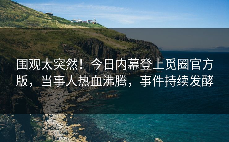 围观太突然！今日内幕登上觅圈官方版，当事人热血沸腾，事件持续发酵