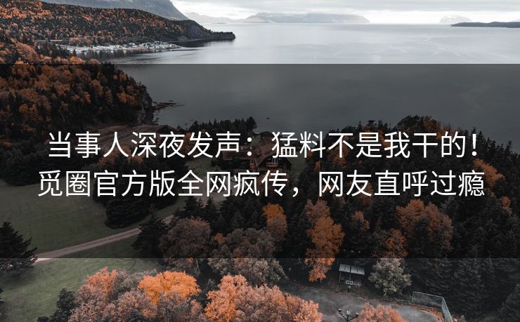 当事人深夜发声：猛料不是我干的！觅圈官方版全网疯传，网友直呼过瘾