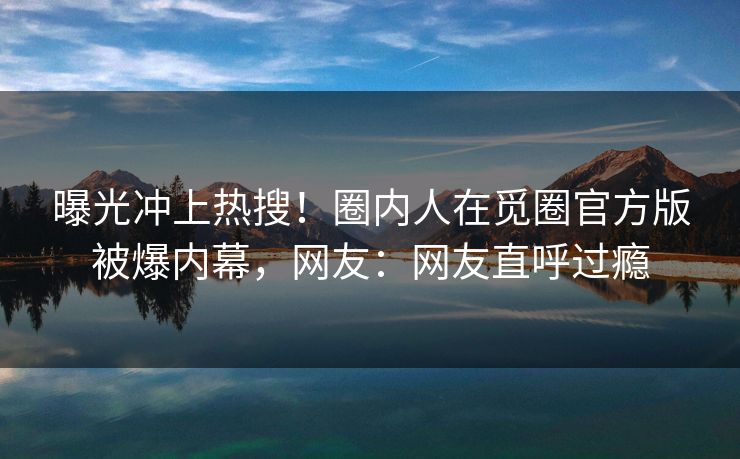 曝光冲上热搜！圈内人在觅圈官方版被爆内幕，网友：网友直呼过瘾