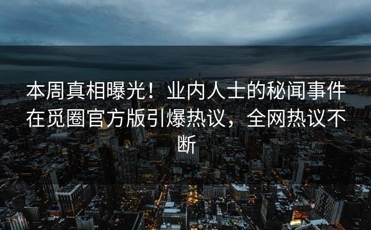 本周真相曝光！业内人士的秘闻事件在觅圈官方版引爆热议，全网热议不断