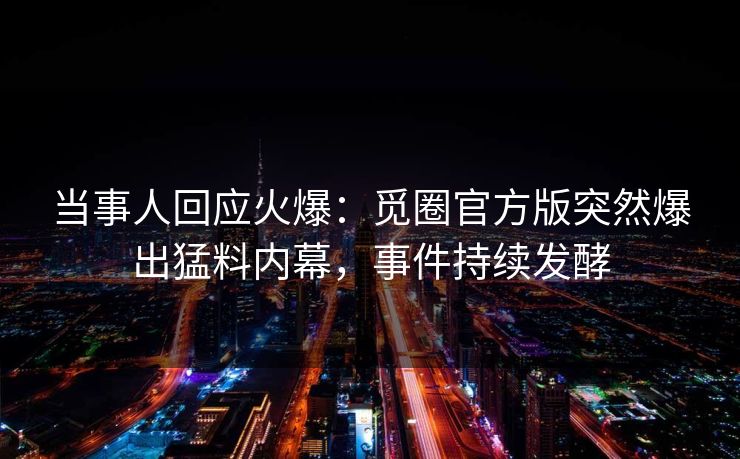 当事人回应火爆：觅圈官方版突然爆出猛料内幕，事件持续发酵