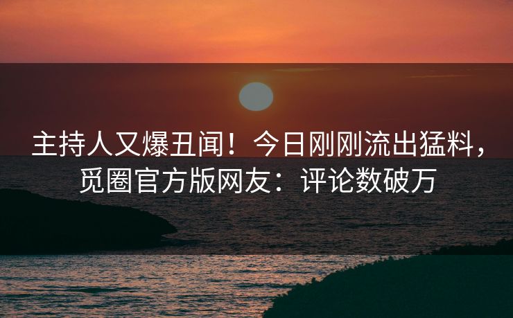 主持人又爆丑闻！今日刚刚流出猛料，觅圈官方版网友：评论数破万