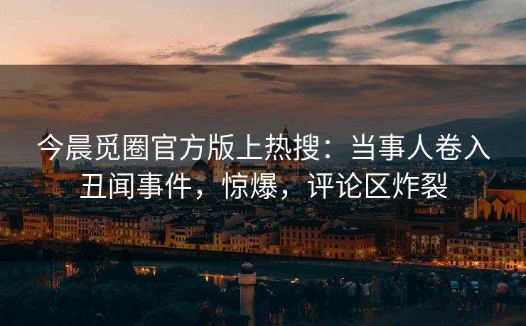 今晨觅圈官方版上热搜：当事人卷入丑闻事件，惊爆，评论区炸裂