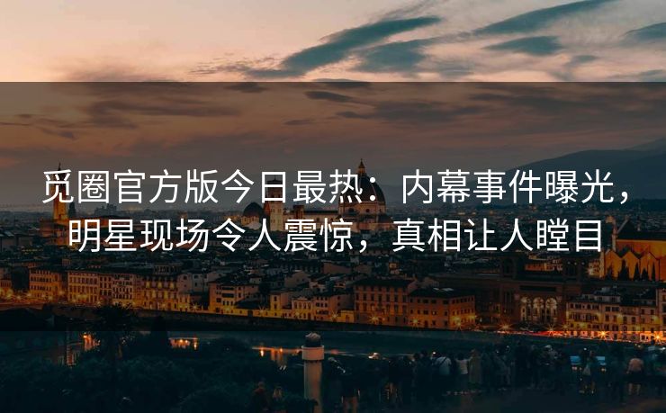 觅圈官方版今日最热：内幕事件曝光，明星现场令人震惊，真相让人瞠目
