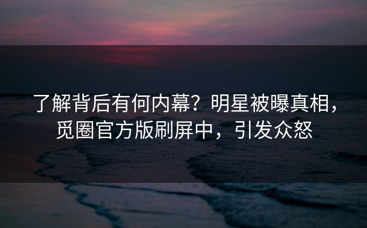 了解背后有何内幕？明星被曝真相，觅圈官方版刷屏中，引发众怒