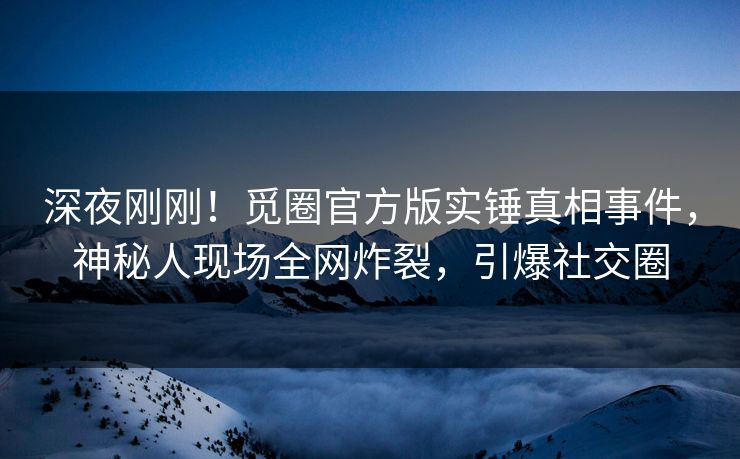 深夜刚刚！觅圈官方版实锤真相事件，神秘人现场全网炸裂，引爆社交圈