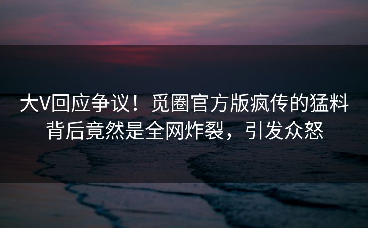 大V回应争议！觅圈官方版疯传的猛料背后竟然是全网炸裂，引发众怒