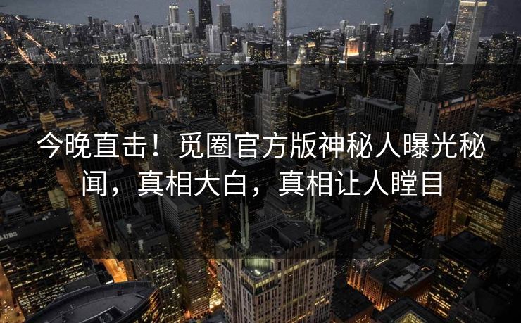 今晚直击！觅圈官方版神秘人曝光秘闻，真相大白，真相让人瞠目