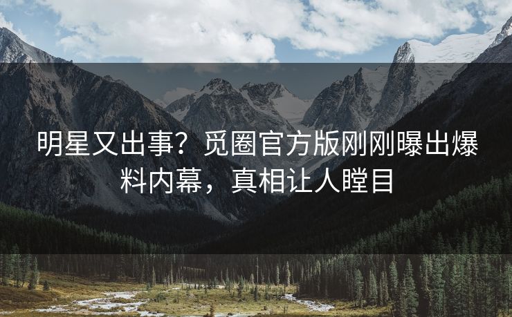 明星又出事？觅圈官方版刚刚曝出爆料内幕，真相让人瞠目