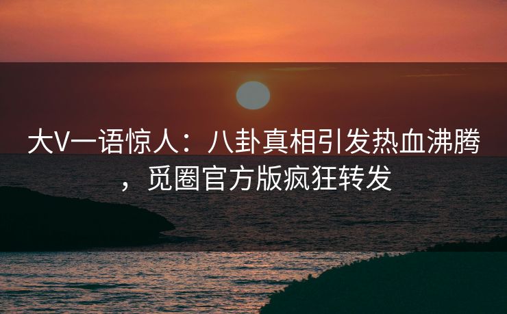 大V一语惊人：八卦真相引发热血沸腾，觅圈官方版疯狂转发
