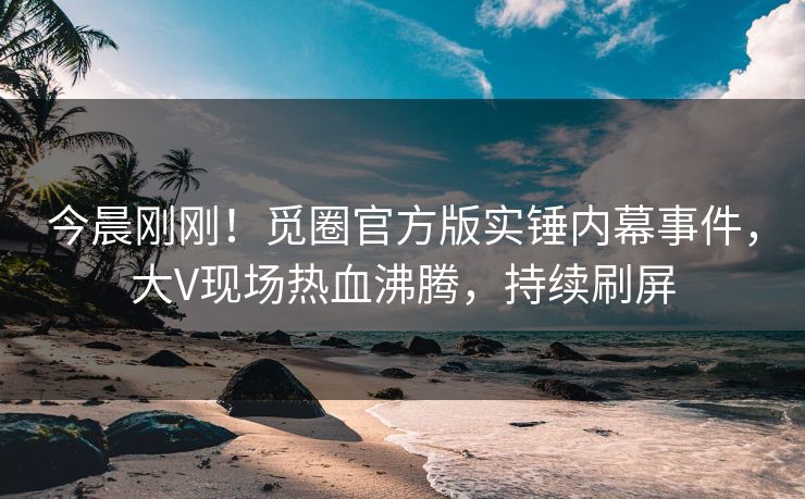 今晨刚刚！觅圈官方版实锤内幕事件，大V现场热血沸腾，持续刷屏