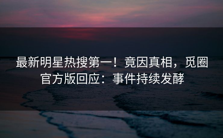 最新明星热搜第一！竟因真相，觅圈官方版回应：事件持续发酵