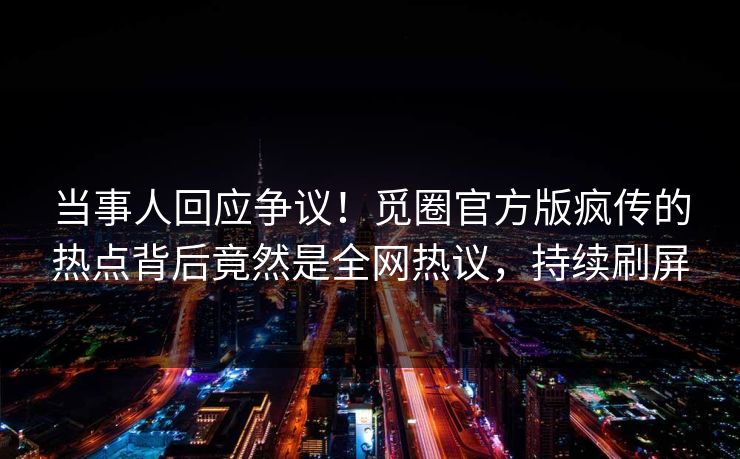 当事人回应争议！觅圈官方版疯传的热点背后竟然是全网热议，持续刷屏