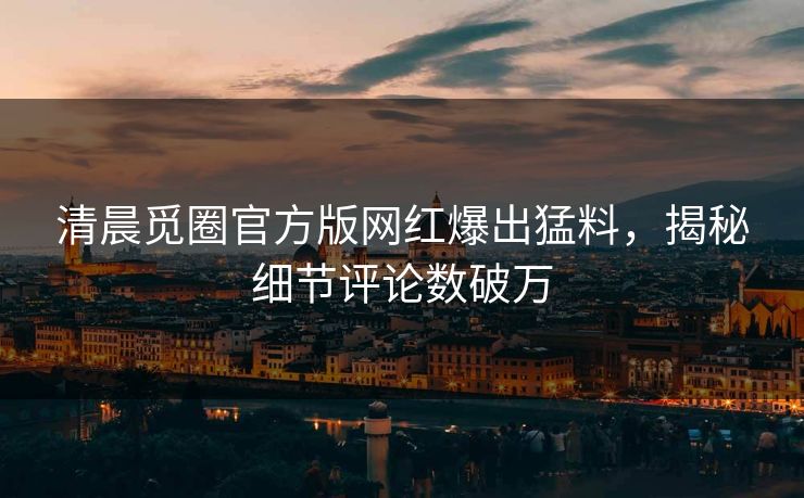 清晨觅圈官方版网红爆出猛料，揭秘细节评论数破万