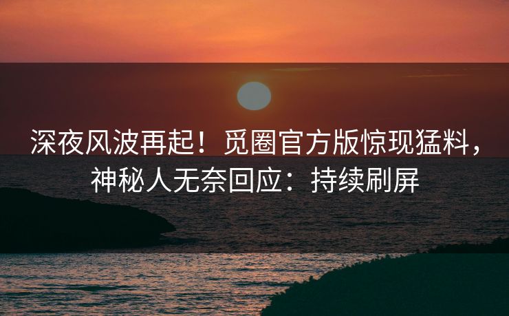 深夜风波再起！觅圈官方版惊现猛料，神秘人无奈回应：持续刷屏