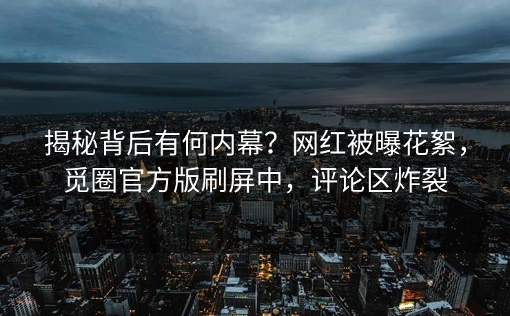 揭秘背后有何内幕？网红被曝花絮，觅圈官方版刷屏中，评论区炸裂