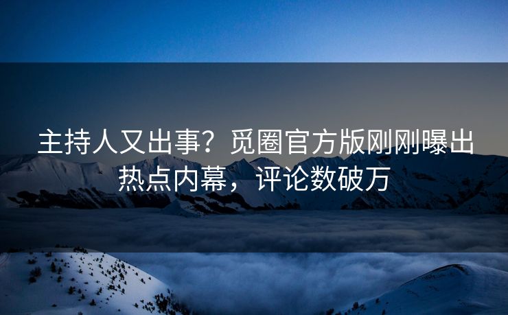 主持人又出事？觅圈官方版刚刚曝出热点内幕，评论数破万