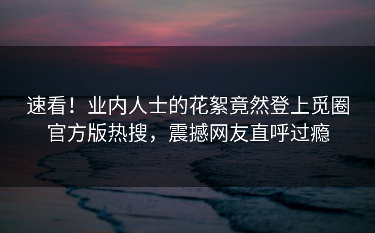 速看！业内人士的花絮竟然登上觅圈官方版热搜，震撼网友直呼过瘾