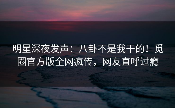 明星深夜发声：八卦不是我干的！觅圈官方版全网疯传，网友直呼过瘾