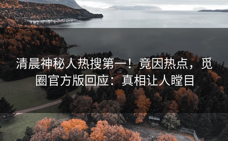 清晨神秘人热搜第一！竟因热点，觅圈官方版回应：真相让人瞠目