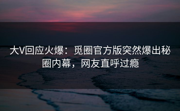 大V回应火爆：觅圈官方版突然爆出秘圈内幕，网友直呼过瘾