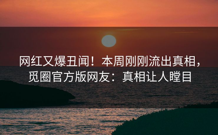 网红又爆丑闻！本周刚刚流出真相，觅圈官方版网友：真相让人瞠目