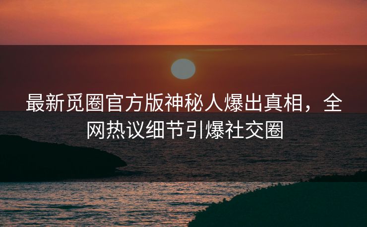 最新觅圈官方版神秘人爆出真相，全网热议细节引爆社交圈