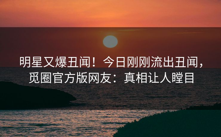 明星又爆丑闻！今日刚刚流出丑闻，觅圈官方版网友：真相让人瞠目