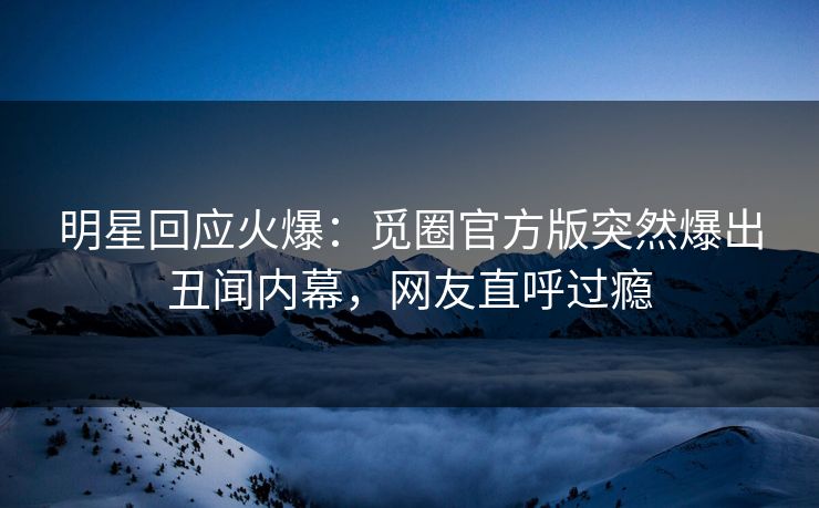 明星回应火爆：觅圈官方版突然爆出丑闻内幕，网友直呼过瘾