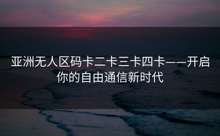 亚洲无人区码卡二卡三卡四卡——开启你的自由通信新时代