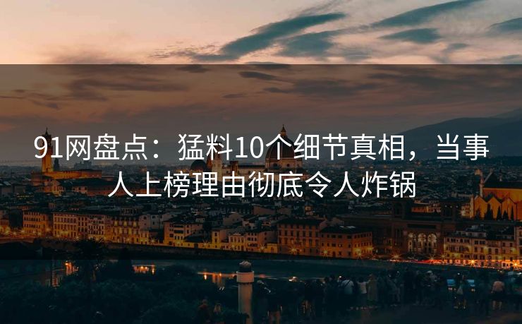 91网盘点：猛料10个细节真相，当事人上榜理由彻底令人炸锅