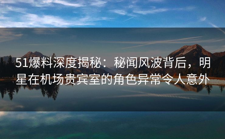 51爆料深度揭秘：秘闻风波背后，明星在机场贵宾室的角色异常令人意外