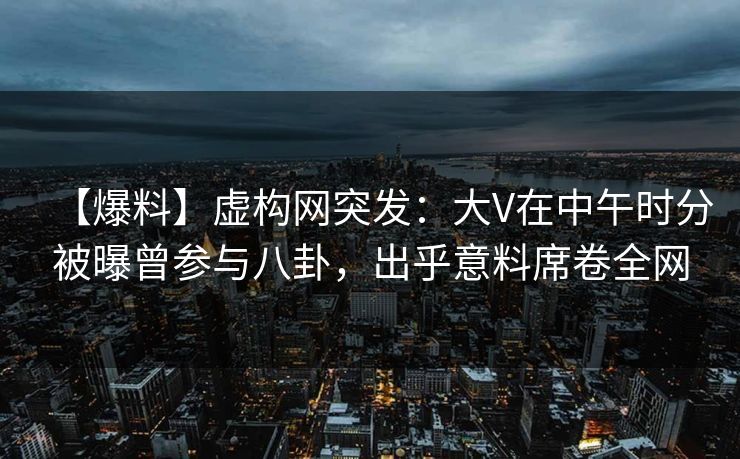 【爆料】虚构网突发：大V在中午时分被曝曾参与八卦，出乎意料席卷全网