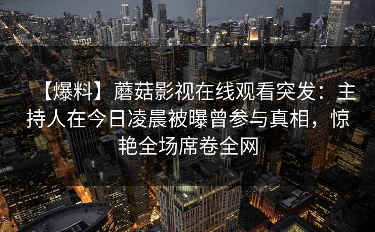 【爆料】蘑菇影视在线观看突发：主持人在今日凌晨被曝曾参与真相，惊艳全场席卷全网